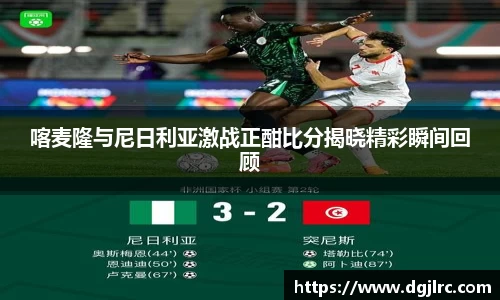 喀麦隆与尼日利亚激战正酣比分揭晓精彩瞬间回顾