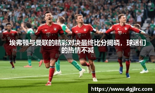 埃弗顿与曼联的精彩对决最终比分揭晓，球迷们的热情不减